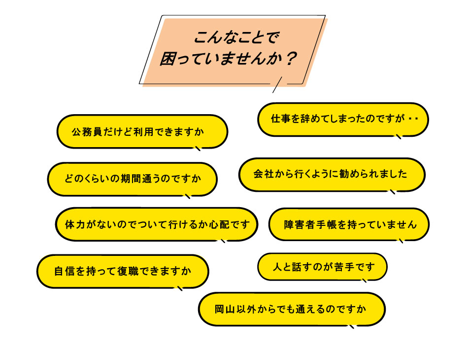 こんなことで困っていませんか？ 1. 公務員だけど利用できますか 2. 仕事を辞めてしまったのですが・・ 3. どのくらいの期間通うのですか 4. 会社から行くように勧められました 5. 体力がないのでついて行けるか心配です 6. 障害者手帳を持っていません 7. 利用申請の方法がわかりません 8. 人と話すのが苦手です 9. 岡山以外からでも通えるのですか